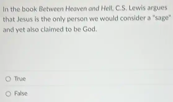 In the book Between Heaven and Hell, C.S. Lewis argues
that Jesus is the only person we would consider a "sage"
and yet also claimed to be God.
True
False