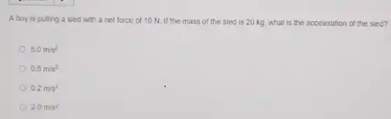 A boy is pulling a sled with a net force of 10 N. If the mass of the sled is 20 kg, what is the acceleration of the sled?
5.0m/s^2
0.5m/s^2
0.2m/s^2
2.0m/s^2