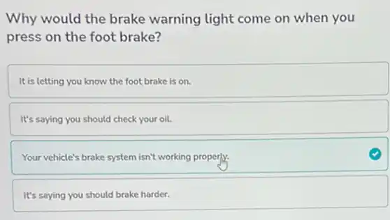 Why would the brake warning light come on when you
press on the foot brake?
It is letting you know the foot brake is on.
It's saying you should check your oil.
Your vehicle's brake system isn't working properly.
It's saying you should brake harder.