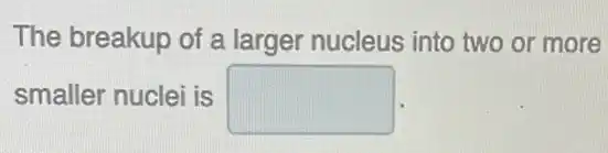 The breakup of a larger nucleus into two or more
smaller nuclei is square
