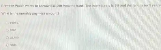 Brendon Walsh wants to borrow 40,000 from the bank. The interest rate is 6%  and the term is for 5 years.
What is the monthly payment amount?
 866.67
 360
 1,800
 630