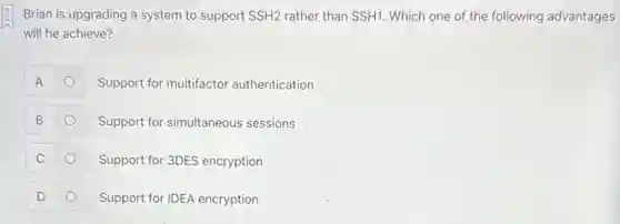 Brian is upgrading a system to support SSH2 rather than SSH1. Which one of the following advantages
will he achieve?
A	Support for multifactor authentication o
B	Support for simultaneous sessions
C	Support for 3DES encryption
D	Support for IDEA encryption