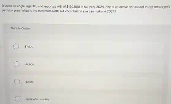 Brianne is single, age 46, and reported AGI of 150,500 in tax year 2024.She is an active participant in her employer's
pension plan. What is the maximum Roth IRA contribution she can make in 2024?
Multiple Choice
7,000
4,900
2,100
some other number