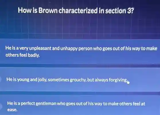 How is Brown characterized in section 3?
He is a very unpleasant and unhappy person who goes out of his way to make
others feel badly.
He is young and jolly, sometimes grouchy, but always forgiving.
He is a perfect gentleman who goes out of his way to make others feel at
ease.