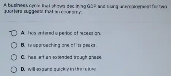 A business cycle that shows declining GDP and rising unemployment for two
quarters suggests that an economy:
A. has entered a period of recession.
B. is approaching one of its peaks.
C. has left an extended trough phase.
D. will expand quickly in the future