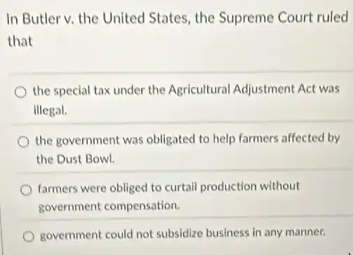 In Butler v. the United States, the Supreme Court ruled
that
the special tax under the Agricultural Adjustment Act was
illegal.
the government was obligated to help farmers affected by
the Dust Bowl.
farmers were obliged to curtail production without
government compensation.
government could not subsidize business in any manner.