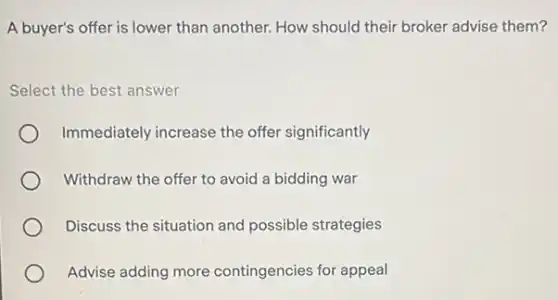 A buyer's offer is lower than another. How should their broker advise them?
Select the best answer
Immediately increase the offer significantly
Withdraw the offer to avoid a bidding war
Discuss the situation and possible strategies
Advise adding more contingencies for appeal