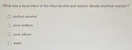 What was a by-product of the ethyl alcohol and sodium silicate chemical reaction?
sodium alcohol
pure sodium
pure silicon
water