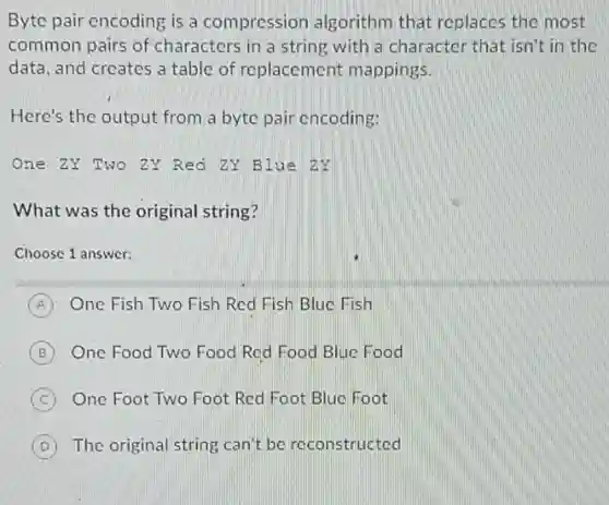 Byte pair encoding is a compression algorithm that replaces the most
common pairs of characters in a string with a character that isn't in the
data, and creates a table of replacement mappings.
Here's the output from a byte pair encoding:
One ZY Two ZY Red ZY Blue ZY
What was the original string?
Choose 1 answer:
A One Fish Two Fish Red Fish Blue Fish
B One Food Two Food Red Food Blue Food
C One Foot Two Foot Red Foot Blue Foot
D The original string can't be reconstructed