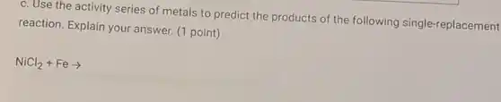 c. Use the activity series of metals to predict the products of the following single-replacement
reaction. Explain your answer. (1 point)
NiCl_(2)+Fearrow