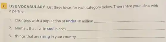 C USE VOCABULARY List three ideas for each category below. Then share your ideas with
a partner.
1. countries with a population of under 10 million __
2. animals that live in cool places __
3. things that are rising in your country __