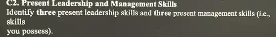 C2. Present Leadership and Management Skills
Identify three present leadership skills and three present management skills (i.e.,
skills
you possess).