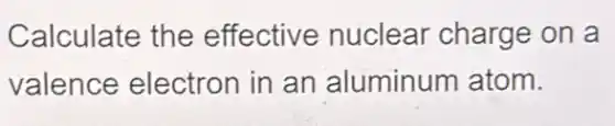 Calculate the effective nuclear charge on a
valence electron in an aluminum atom.