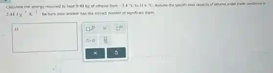 Calculate the energy required to heat 0.40 kg of ethanol from -3.4^circ C to 11.6^circ C Assume the specific heat capacity of ethanol under these conditions is
2.44Jcdot g^-1cdot K^-1 . Be sure your answer has the correct number of significant digits.
square