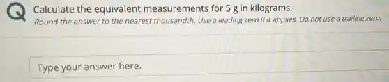 Calculate the equivalent measurements for 5 g in kilograms.
Round the answer to the nearest thousandth Use a leading zero if it applies. Do not use a trailing zero.
Type your answer here.