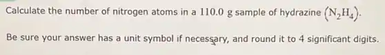 Calculate the number of nitrogen atoms in a 110.0 g sample of hydrazine (N_(2)H_(4))
Be sure your answer has a unit symbol if necessary, and round it to 4 significant digits.
