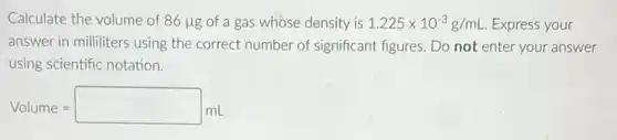 Calculate the volume of 86mu g of a gas whose density is 1.225times 10^-3g/mL Express your
answer in milliliters using the correct number of significant figures. Do not enter your answer
using scientific notation.
Volume=square mL