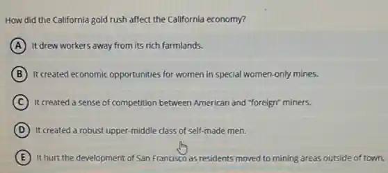 How did the California gold rush affect the California economy?
A It drew workers away from its rich farmlands.
B It created economic opportunities for women in special women-only mines.
C It created a sense of competition between American and "foreign" miners.
D It created a robust upper -middle class of self-made men.
E It hurt the development of San Francisco as residents moved to mining areas outside of town.
