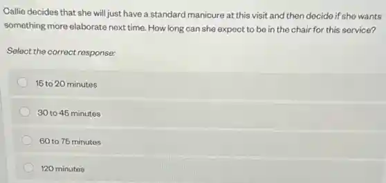 Callie decides that she will just have a standard manicure at this visit and then decide if she wants
something more elaborate can she expect to be in the chair for this service?
Select the correct response:
15 to 20 minutes
30 to 45 minutes
60 to 75 minutes
120 minutes