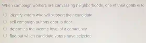 When campaign workers are canvassing neighborhoods one of their goals is to
identify voters who will support their candidate
sell campaign buttons door to door
determine the income level of a community.
find out which candidate voters have selected