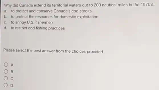 Why did Canada extend its territorial waters out to 200 nautical miles in the 1970's.
a. to protect and conserve Canada's cod stocks
b. to protect the resources for domestic exploitation
c. to annoy U.S.fishermen
d. to restrict cod fishing practices
Please select the best answer from the choices provided
A
B
C
D
