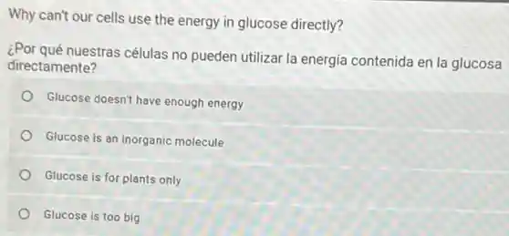 Why can't our cells use the energy in glucose directly?
¿Por qué nuestras células no pueden utilizar la energía contenida en la glucosa
directamente?
Glucose doesn't have enough energy
Glucose is an inorganic molecule
Glucose is for plants only
Glucose is too big