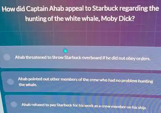 How did Captain Ahab appeal to Starbuck regarding the
hunting of the white whale Moby Dick?
Ahab threatened to throw Starbuck overboard if he did not obey orders.
Ahab pointed out other members of the crew who had no problem hunting
the whale.
E Ahab refused to pay Starbuck for his work as a crew member on his ship.