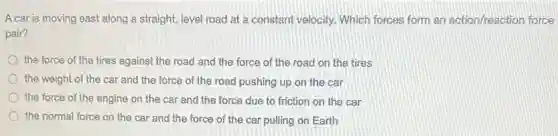 A car is moving east along a straight,level road at a constant velocity. Which forces form an action/reaction force
pair?
the force of the tires against the road and the force of the road on the tires
the weight of the car and the force of the road pushing up on the car
the force of the engine on the car and the force due to friction on the car
the normal force on the car and the force of the car pulling on Earth