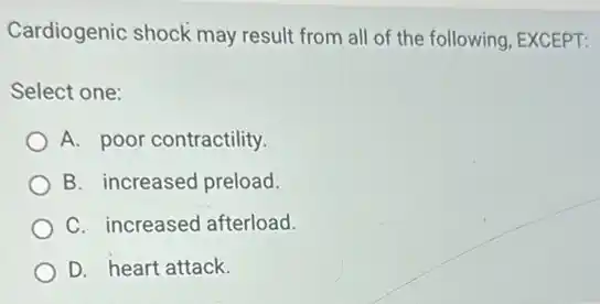 Cardiogenic shock may result from all of the following, EXCEPT:
Select one:
A. poor contractility.
B. increased preload.
C. increased afterload.
D. heart attack.