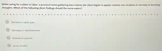 While caring for a client in labor, a practical nurse gathering data notices the client begins to appear restless and vocalizes an increase in worrying
thoughts. Which of the following client findings should the nurse expect?
Decrease in labor pain
Decrease in catecholamines
Increase in oxytocin
Arrest of labor
