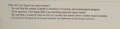 What did Carl Sagan say about money?
He said that the pursuit of profit is essential to economic and technological progress.
Trick question: Carl Sagam didn't say anything particular about money.
He said that it would be ideal to live in a society that doesn't have a money-based economy.
He said that having a lot of money indicates the fulfilment of the human function.