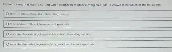 In most cases, plasma -arc cutting when compared to other cutting methods,is known to be which of the following?
slower and less efficient than other cutting methods
faster and more efficient than other cutting methods
more likely to create la large amounts of dross than other cutting methods
more likely to create a large heat-affected zone than other cutting methods