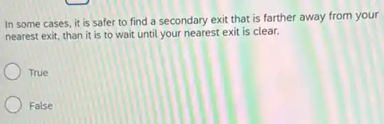 In some cases, it is safer to find a secondary exit that is farther away from your
nearest exit, than it is to wait until your nearest exit is clear.
True
False