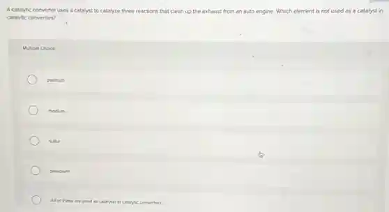 A catalytic converter uses a catalyst to catalyze three reactions that clean up the exhaust from an auto engine. Which element is not used as a catalyst in
catalytic converters?
Multiple Choice
platinum
rhodium
sulfur
palladium
All of these are used as catalysts in catalytic converters.
