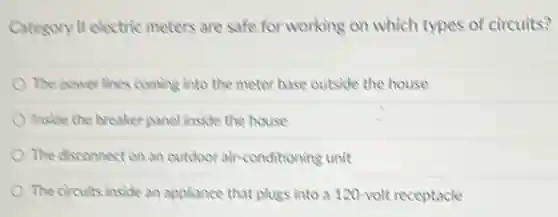 Category II electric meters are safe for working on which types of circuits?
The power lines coming into the meter base outside the house
Inside the breaker panel inside the house
The disconnect on an outdoor air-conditioning unit
The circuits inside an appliance that plugs into a 120-volt receptacle