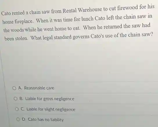 Cato rented a chain saw from Rental Warehouse to cut firewood for his
home fireplace. When it was time for lunch Cato left the chain saw in
the woods while he went home to eat.When he returned the saw had
been stolen. What legal standard governs Cato's use of the chain saw?
A. Reasonable care
B. Liable for gross negligence
C. Liable for slight negligence
D. Cato has no liability