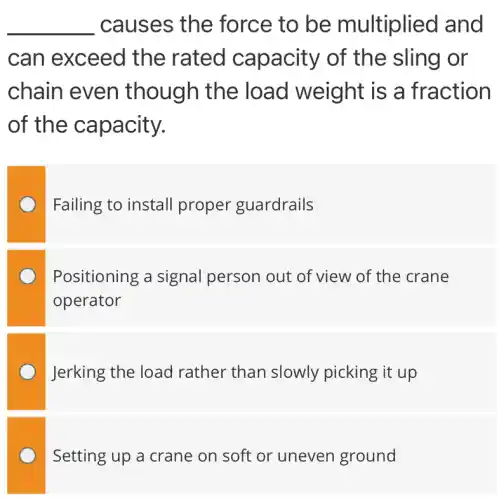 __ causes the force to be multiplied I and
can exceed the rated capacity of the sling or
chain even though the load weight is a fraction
of the capacity.
Failing to install proper guardrails
Positioning a signal person out of view of the crane
operator
Jerking the load rather than slowly picking it up
Setting up a crane on soft or uneven ground