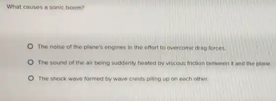 What causes a sonic boom?
The noise of the plane's engines in the effort to overcome drag forces.
The sound of the air being suddenly heated by viscous friction between it and the plane
The shock wave formed by wave crests piling up on each other.