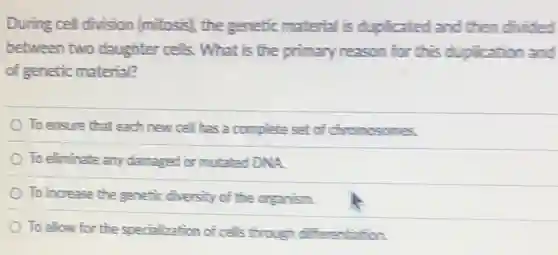 During cel division (mitosis), the genetic material is duplicated and then divided
between two daughter cells. What is the primary reason for this duplication and
of genetic material?
To ensure that each new cell has a complete set of chromosomes.
To eliminate any damaged or mutated DNA.
To increase the genetic diversity of the organism.
To allow for the specialization of cells through differentiation.