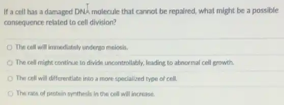 If a cell has a damaged DNA molecule that cannot be repaired, what might be a possible
consequence related to cell division?
The cell will immediately undergo meiosis.
The cell might continue to divide uncontrollably, leading to abnormal cell growth.
The cell will differentiate into a more specialized type of cell.
The rate of protein synthesis in the cell will increase.