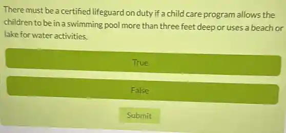 There must be a certified lifeguard on duty if a child care program allows the
children to be in a swimming pool more than three feet deep or uses a beach or
lake for water activities.
True
False
Submit