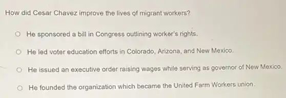 How did Cesar Chavez improve the lives of migrant workers?
He sponsored a bill in Congress outlining worker's rights.
He led voter education efforts in Colorado, Arizona and New Mexico.
He issued an executive order raising wages while serving as governor of New Mexico.
He founded the organization which became the United Farm Workers union.