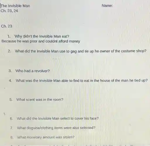 Ch. 23
1. Why didn't the Invisible Man eat?
Because he was poor and couldnt afford money
2. What did the Invisible Man use to gag and tie up he owner of the costume shop?
3. Who had a revolver?
4. What was the Invisible Man able to find to eat in the house of the man he tied up?
5. What scent was in the room?
6. What did the Invisible Man select to cover his face?
7. What disguise/clothing items were also selected?
8. What monetary amount was stolen?