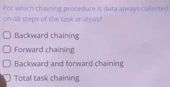 For which chaining procedure is data always collected
on all steps of the task analysis?
Backward chaining
Forward chaining
Backward and forward chaining
Total task chaining