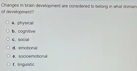 Changes in brain development are considered to belong in what domain
of development?
a. physical
b. cognitive
c. social
d. emotional
e. socioemotional
f. linguistic