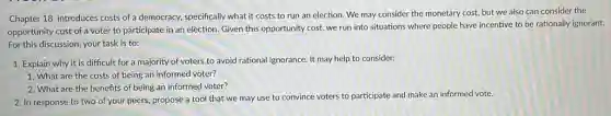Chapter 18 introduces costs of a democracy, specifically what it costs to run an election. We may consider the monetary cost, but we also can consider the
opportunity cost of a voter to participate in an election. Given this opportunity cost, we run into situations where people have incentive to be rationally ignorant.
For this discussion, your task is to:
1. Explain why it is difficult for a majority of voters to avoid rational ignorance. It may help to consider:
1. What are the costs of being an informed voter?
2. What are the benefits of being an informed voter?
2. In response to two of your peers, propose a tool that we may use to convince voters to participate and make an informed vote.