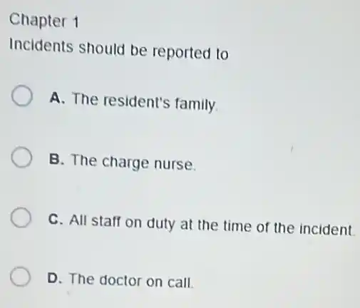 Chapter 1
Incidents should be reported to
A. The resident's family.
B. The charge nurse.
C. All staff on duty at the time of the incident.
D. The doctor on call.