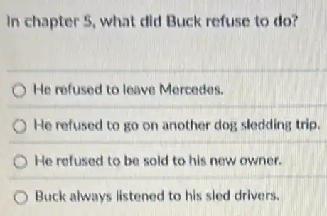 In chapter 5, what did Buck refuse to do?
He refused to leave Mercedes.
He refused to go on another dog sledding trip.
He refused to be sold to his new owner.
Buck always listened to his sled drivers.