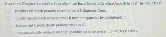 How does Chapter 8 describe the role of the Texas Court of Criminal Appeals in death penalty cases?
It refers all death penalty cases to the U.S.Supreme Court.
It only hears death penalty cases if they are appealed by the defendant.
It does not handle death penalty cases at all.
It automatically reviews all death penalty cases for procedural and legal errors.
