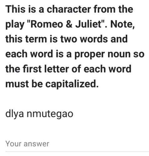 This is a character from the
play "Romeo &Juliet". Note.
this term is two words and
each word is a proper noun so
the first letter of each word
must be capitalized.
dlya nmutegao
Your answer